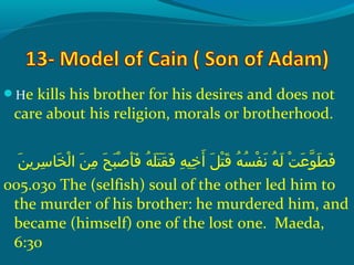 He kills his brother for his desires and does not
care about his religion, morals or brotherhood.
‫ن‬َ ‫ش‬ ‫ري‬ِ‫ ي‬ ‫س‬ِ‫ ي‬ ‫خ ا‬َ ‫ش‬ ‫ل‬ْ‫َك‬ ‫نش ا‬َ ‫ش‬ ‫م‬ِ‫ ي‬  ‫حش‬َ ‫ش‬ ‫ب‬َ ‫ش‬ ‫ص‬ْ‫َك‬ ‫أ‬َ ‫ش‬ ‫ف‬َ ‫ش‬  ‫هش‬ُ‫غ‬ ‫َل‬َ ‫ش‬ ‫ت‬َ ‫ش‬ ‫ق‬َ ‫ش‬ ‫ف‬َ ‫ش‬  ‫هش‬ِ‫ ي‬ ‫خهي‬ِ‫ ي‬ ‫أ‬َ ‫ش‬  ‫لش‬َ ‫ش‬ ‫ت‬ْ‫َك‬ ‫ق‬َ ‫ش‬  ‫هش‬ُ‫غ‬ ‫س‬ُ‫غ‬ ‫ف‬ْ‫َك‬ ‫ن‬َ ‫ش‬  ‫هش‬ُ‫غ‬ ‫ل‬َ ‫ش‬  ‫تش‬ْ‫َك‬ ‫ع‬َ ‫ش‬ ‫حو‬ّ ‫را‬ ‫ط‬َ ‫ش‬ ‫ف‬َ ‫ش‬
005.030 The (selfish) soul of the other led him to
the murder of his brother: he murdered him, and
became (himself) one of the lost one. Maeda,
6:30
 