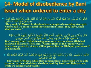 . ‫ن‬ْ‫َك‬ ‫إ‬ِ‫ ي‬ ‫ف‬َ ‫ش‬ ‫ه ا‬َ ‫ش‬ ‫ن‬ْ‫َك‬ ‫م‬ِ‫ ي‬ ‫جحوا‬ُ‫غ‬ ‫ر‬ُ‫غ‬ ‫خ‬ْ‫َك‬ ‫ي‬َ ‫ش‬ ‫ت ى‬ّ ‫را‬ ‫ح‬َ ‫ش‬ ‫ه ا‬َ ‫ش‬ ‫َل‬َ ‫ش‬ ‫خ‬ُ‫غ‬ ‫د‬ْ‫َك‬ ‫ن‬َ ‫ش‬ ‫ن‬ْ‫َك‬ ‫ل‬َ ‫ش‬ ‫ن ا‬ّ ‫را‬ ‫إ‬ِ‫ ي‬ ‫و‬َ ‫ش‬ ‫ن‬َ ‫ش‬ ‫ري‬ِ‫ ي‬ ‫ب ا‬ّ ‫را‬ ‫ج‬َ ‫ش‬ ‫م ا‬ً‫ا‬ ‫حو‬ْ‫َك‬ ‫ق‬َ ‫ش‬ ‫ه ا‬َ ‫ش‬ ‫فهي‬ِ‫ ي‬ ‫ن‬ّ ‫را‬ ‫إ‬ِ‫ ي‬ ‫س ى‬َ ‫ش‬ ‫محو‬ُ‫غ‬ ‫ي ا‬َ ‫ش‬ ‫لحوا‬ُ‫غ‬ ‫ق ا‬َ ‫ش‬
‫ن‬َ ‫ش‬ ‫َلحو‬ُ‫غ‬ ‫خ‬ِ‫ ي‬ ‫دا‬َ ‫ش‬ ‫ن ا‬ّ ‫را‬ ‫إ‬ِ‫ ي‬ ‫ف‬َ ‫ش‬ ‫ه ا‬َ ‫ش‬ ‫ن‬ْ‫َك‬ ‫م‬ِ‫ ي‬ ‫جحوا‬ُ‫غ‬ ‫ر‬ُ‫غ‬ ‫خ‬ْ‫َك‬ ‫ي‬َ ‫ش‬
They said: O Moses! In this land are a people of exceeding strength:
Never shall we enter it until they leave it: if (once) they leave, then
shall we enter.
‫ذا‬َ ‫ش‬ ‫إ‬ِ‫ ي‬ ‫ف‬َ ‫ش‬ ‫ِب‬َ ‫ش‬ ‫ب ا‬َ ‫ش‬ ‫ل‬ْ‫َك‬ ‫ا‬ ‫م‬ُ‫غ‬ ‫ه‬ِ‫ ي‬ ‫هي‬ْ‫َك‬ ‫َل‬َ ‫ش‬ ‫ع‬َ ‫ش‬ ‫َلحوا‬ُ‫غ‬ ‫خ‬ُ‫غ‬ ‫د‬ْ‫َك‬ ‫ا‬ ‫م ا‬َ ‫ش‬ ‫ه‬ِ‫ ي‬ ‫هي‬ْ‫َك‬ ‫َل‬َ ‫ش‬ ‫ع‬َ ‫ش‬ ‫ه‬ُ‫غ‬ ‫َل‬ّ ‫را‬ ‫ال‬ ‫م‬َ ‫ش‬ ‫ع‬َ ‫ش‬ ‫ن‬ْ‫َك‬ ‫أ‬َ ‫ش‬ ‫ن‬َ ‫ش‬ ‫فحو‬ُ‫غ‬ ‫خ ا‬َ ‫ش‬ ‫ي‬َ ‫ش‬ ‫ن‬َ ‫ش‬ ‫ذي‬ِ‫ ي‬ ‫ل‬ّ ‫را‬ ‫ا‬ ‫ن‬َ ‫ش‬ ‫م‬ِ‫ ي‬ ‫ن‬ِ‫ ي‬ ‫جال‬ُ‫غ‬ ‫ر‬َ ‫ش‬ ‫ل‬َ ‫ش‬ ‫ق ا‬َ ‫ش‬
‫ن‬َ ‫ش‬ ‫نهي‬ِ‫ ي‬ ‫م‬ِ‫ ي‬ ‫ؤ‬ْ‫َك‬ ‫م‬ُ‫غ‬ ‫م‬ْ‫َك‬ ‫ت‬ُ‫غ‬ ‫ن‬ْ‫َك‬ ‫ك‬ُ‫غ‬ ‫ن‬ْ‫َك‬ ‫إ‬ِ‫ ي‬ ‫َلحوا‬ُ‫غ‬ ‫ك‬ّ ‫را‬ ‫حو‬َ ‫ش‬ ‫ت‬َ ‫ش‬ ‫ف‬َ ‫ش‬ ‫ه‬ِ‫ ي‬ ‫َل‬ّ ‫را‬ ‫ال‬ ‫َل ى‬َ ‫ش‬ ‫ع‬َ ‫ش‬ ‫و‬َ ‫ش‬ ‫ن‬َ ‫ش‬ ‫بحو‬ُ‫غ‬ ‫ل‬ِ‫ ي‬ ‫غ ا‬َ ‫ش‬ ‫م‬ْ‫َك‬ ‫ك‬ُ‫غ‬ ‫ن‬ّ ‫را‬ ‫إ‬ِ‫ ي‬ ‫ف‬َ ‫ش‬ ‫ه‬ُ‫غ‬ ‫محو‬ُ‫غ‬ ‫ت‬ُ‫غ‬ ‫َل‬ْ‫َك‬ ‫خ‬َ ‫ش‬ ‫د‬َ ‫ش‬
But) among (their) Allah-fearing men were two on whom Allah had
bestowed His grace: They said: Assault them at the (proper) Gate:
when once ye are in, victory will be yours; But on Allah put your trust if
ye have faith.
 ‫ن ا‬ّ ‫را‬ ‫إ‬ِ‫ ي‬ ‫تال‬ِ‫ ي‬ ‫ق ا‬َ ‫ش‬ ‫ف‬َ ‫ش‬ ‫ك‬َ ‫ش‬ ‫ب‬ّ ‫ر‬َ ‫ش‬ ‫و‬َ ‫ش‬ ‫ت‬َ ‫ش‬ ‫ن‬ْ‫َك‬ ‫أ‬َ ‫ش‬ ‫ب‬ْ‫َك‬ ‫ه‬َ ‫ش‬ ‫ذ‬ْ‫َك‬ ‫ف ا‬َ ‫ش‬ ‫ه ا‬َ ‫ش‬ ‫فهي‬ِ‫ ي‬ ‫محوا‬ُ‫غ‬ ‫دا‬َ ‫ش‬ ‫م ا‬َ ‫ش‬ ‫دا‬ً‫ا‬ ‫ب‬َ ‫ش‬ ‫أ‬َ ‫ش‬ ‫ه ا‬َ ‫ش‬ ‫َل‬َ ‫ش‬ ‫خ‬ُ‫غ‬ ‫د‬ْ‫َك‬ ‫ن‬َ ‫ش‬ ‫ن‬ْ‫َك‬ ‫ل‬َ ‫ش‬ ‫ن ا‬ّ ‫را‬ ‫إ‬ِ‫ ي‬ ‫س ى‬َ ‫ش‬ ‫محو‬ُ‫غ‬ ‫ي ا‬َ ‫ش‬ ‫لحوا‬ُ‫غ‬ ‫ق ا‬َ ‫ش‬
‫ن‬َ ‫ش‬ ‫دو‬ُ‫غ‬ ‫ع‬ِ‫ ي‬ ‫ق ا‬َ ‫ش‬ ‫ن ا‬َ ‫ش‬ ‫ه‬ُ‫غ‬ ‫ه ا‬َ ‫ش‬
They said: O Moses! while they remain there, never shall we be able
to enter, to the end of time. Go thou, and thy Lord, and fight ye two,
while we sit here (and watch).
 