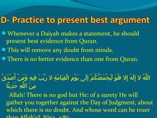 Whenever a Daiyah makes a statement, he should
present best evidence from Quran.
This will remove any doubt from minds.
There is no better evidence than one from Quran.
 ‫قش‬ُ‫غ‬ ‫د‬َ ‫ش‬ ‫ص‬ْ‫َك‬ ‫أ‬َ ‫ش‬  ‫نش‬ْ‫َك‬ ‫م‬َ ‫ش‬ ‫و‬َ ‫ش‬  ‫هش‬ِ‫ ي‬ ‫فهي‬ِ‫ ي‬  ‫بش‬َ ‫ش‬ ‫ي‬ْ‫َك‬ ‫ر‬َ ‫ش‬  ‫ةش الش‬ِ‫ ي‬ ‫م‬َ ‫ش‬ ‫هي ا‬َ ‫ش‬ ‫ق‬ِ‫ ي‬ ‫ل‬ْ‫َك‬ ‫مش ا‬ِ‫ ي‬ ‫حو‬ْ‫َك‬ ‫ي‬َ ‫ش‬  ‫ل ىش‬َ ‫ش‬ ‫إ‬ِ‫ ي‬  ‫مش‬ْ‫َك‬ ‫ك‬ُ‫غ‬ ‫ن‬ّ ‫را‬ ‫ع‬َ ‫ش‬ ‫م‬َ ‫ش‬ ‫ج‬ْ‫َك‬ ‫هي‬َ ‫ش‬ ‫ل‬َ ‫ش‬  ‫حوش‬َ ‫ش‬ ‫ه‬ُ‫غ‬  ‫إالش‬ِ‫ ي‬  ‫هش‬َ ‫ش‬ ‫ل‬َ ‫ش‬ ‫إ‬ِ‫ ي‬  ‫هش الش‬ُ‫غ‬ ‫َل‬ّ ‫را‬ ‫ال‬
‫ث ا‬ً‫ا‬ ‫دي‬ِ‫ ي‬ ‫ح‬َ ‫ش‬  ‫هش‬ِ‫ ي‬ ‫َل‬ّ ‫را‬ ‫نش ال‬َ ‫ش‬ ‫م‬ِ‫ ي‬
Allah! There is no god but He: of a surety He will
gather you together against the Day of Judgment, about
which there is no doubt. And whose word can be truer
 