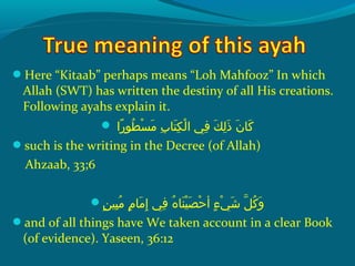 Here “Kitaab” perhaps means “Loh Mahfooz” In which
Allah (SWT) has written the destiny of all His creations.
Following ayahs explain it.
 ‫راش‬ً‫ا‬ ‫طحو‬ُ‫غ‬ ‫س‬ْ‫َك‬ ‫م‬َ ‫ش‬  ‫ِبش‬ِ‫ ي‬ ‫ت ا‬َ ‫ش‬ ‫ك‬ِ‫ ي‬ ‫ل‬ْ‫َك‬ ‫ف يش ا‬ِ‫ ي‬  ‫كش‬َ ‫ش‬ ‫ل‬ِ‫ ي‬ ‫ذ‬َ ‫ش‬  ‫نش‬َ ‫ش‬ ‫ك ا‬َ ‫ش‬
such is the writing in the Decree (of Allah)
Ahzaab, 33;6
‫ن‬ٍ ‫ي‬ ‫بهي‬ِ‫ ي‬ ‫م‬ُ‫غ‬  ‫مش‬ٍ ‫ي‬ ‫م ا‬َ ‫ش‬ ‫إ‬ِ‫ ي‬  ‫ف يش‬ِ‫ ي‬  ‫هش‬ُ‫غ‬ ‫ن ا‬َ ‫ش‬ ‫هي‬ْ‫َك‬ ‫ص‬َ ‫ش‬ ‫ح‬ْ‫َك‬ ‫ءش أ‬ٍ ‫ي‬ ‫ ي‬ْ‫َك‬ ‫ش‬َ ‫ش‬  ‫لش‬ّ ‫را‬ ‫ك‬ُ‫غ‬ ‫و‬َ ‫ش‬
and of all things have We taken account in a clear Book
(of evidence). Yaseen, 36:12
 