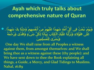 . ‫داش‬ً‫ا‬ ‫ههي‬ِ‫ ي‬ ‫ش‬َ ‫ش‬  ‫كش‬َ ‫ش‬ ‫ب‬ِ‫ ي‬  ‫ن اش‬َ ‫ش‬ ‫ئ‬ْ‫َك‬ ‫ج‬ِ‫ ي‬ ‫و‬َ ‫ش‬  ‫مش‬ْ‫َك‬ ‫ه‬ِ‫ ي‬ ‫س‬ِ‫ ي‬ ‫ف‬ُ‫غ‬ ‫ن‬ْ‫َك‬ ‫أ‬َ ‫ش‬  ‫نش‬ْ‫َك‬ ‫م‬ِ‫ ي‬  ‫مش‬ْ‫َك‬ ‫ه‬ِ‫ ي‬ ‫هي‬ْ‫َك‬ ‫َل‬َ ‫ش‬ ‫ع‬َ ‫ش‬  ‫داش‬ً‫ا‬ ‫ههي‬ِ‫ ي‬ ‫ش‬َ ‫ش‬  ‫ةش‬ٍ ‫ي‬ ‫م‬ّ ‫را‬ ‫أ‬ُ‫غ‬  ‫لش‬ّ ‫با‬ ‫ك‬ُ‫غ‬  ‫ف يش‬ِ‫ ي‬  ‫ثش‬ُ‫غ‬ ‫ع‬َ ‫ش‬ ‫ب‬ْ‫َك‬ ‫ن‬َ ‫ش‬  ‫مش‬َ ‫ش‬ ‫حو‬ْ‫َك‬ ‫ي‬َ ‫ش‬ ‫و‬َ ‫ش‬
 ‫ةش‬ً‫ا‬ ‫م‬َ ‫ش‬ ‫ح‬ْ‫َك‬ ‫ر‬َ ‫ش‬ ‫و‬َ ‫ش‬  ‫د ىش‬ً‫ا‬ ‫ه‬ُ‫غ‬ ‫و‬َ ‫ش‬  ‫ءش‬ٍ ‫ي‬ ‫ ي‬ْ‫َك‬ ‫ش‬َ ‫ش‬  ‫لش‬ّ ‫با‬ ‫ك‬ُ‫غ‬ ‫ل‬ِ‫ ي‬  ‫ن اش‬ً‫ا‬ ‫هي ا‬َ ‫ش‬ ‫ب‬ْ‫َك‬ ‫ت‬ِ‫ ي‬  ‫ِبش‬َ ‫ش‬ ‫ت ا‬َ ‫ش‬ ‫ك‬ِ‫ ي‬ ‫ل‬ْ‫َك‬ ‫كش ا‬َ ‫ش‬ ‫هي‬ْ‫َك‬ ‫َل‬َ ‫ش‬ ‫ع‬َ ‫ش‬  ‫ن اش‬َ ‫ش‬ ‫ل‬ْ‫َك‬ ‫ز‬ّ ‫را‬ ‫ن‬َ ‫ش‬ ‫و‬َ ‫ش‬  ‫ءش‬ِ‫ ي‬ ‫ؤال‬ُ‫غ‬ ‫ه‬َ ‫ش‬  ‫َل ىش‬َ ‫ش‬ ‫ع‬َ ‫ش‬
‫ن‬َ ‫ش‬ ‫مهي‬ِ‫ ي‬ ‫َل‬ِ‫ ي‬ ‫س‬ْ‫َك‬ ‫م‬ُ‫غ‬ ‫َل‬ْ‫َك‬ ‫ل‬ِ‫ ي‬  ‫ر ىش‬َ ‫ش‬ ‫ش‬ْ‫َك‬ ‫ب‬ُ‫غ‬ ‫و‬َ ‫ش‬
One day We shall raise from all Peoples a witness
against them, from amongst themselves: and We shall
bring thee as a witness against these (thy people): and
We have sent down to thee the Book explaining all
things, a Guide, a Mercy, and Glad Tidings to Muslims.
Nahal, 16:89
 