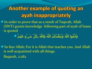 In order to prove that as a result of Taqwah, Allah
(SWT) grants knowledge following part of ayah of loans
is quoted
‫م‬ٌ  ‫َلهي‬ِ‫ ي‬ ‫ع‬َ ‫ش‬  ‫ءش‬ٍ ‫ي‬ ‫ ي‬ْ‫َك‬ ‫ش‬َ ‫ش‬  ‫لش‬ّ ‫با‬ ‫ك‬ُ‫غ‬ ‫ب‬ِ‫ ي‬  ‫هش‬ُ‫غ‬ ‫َل‬ّ ‫را‬ ‫وال‬َ ‫ش‬  ‫هش‬ُ‫غ‬ ‫َل‬ّ ‫را‬ ‫مش ال‬ُ‫غ‬ ‫ك‬ُ‫غ‬ ‫م‬ُ‫غ‬ ‫َل‬ّ ‫با‬ ‫ع‬َ ‫ش‬ ‫ي‬ُ‫غ‬ ‫و‬َ ‫ش‬  ‫هش‬َ ‫ش‬ ‫َل‬ّ ‫را‬ ‫قحواش ال‬ُ‫غ‬ ‫ت‬ّ ‫را‬ ‫وا‬َ ‫ش‬
So fear Allah; For it is Allah that teaches you. And Allah
is well acquainted with all things.
Baqarah, 2:282
 