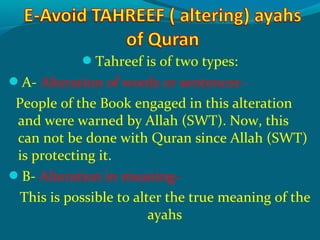 Tahreef is of two types:
A- Alteration of words or sentences-
People of the Book engaged in this alteration
and were warned by Allah (SWT). Now, this
can not be done with Quran since Allah (SWT)
is protecting it.
B- Alteration in meaning-
This is possible to alter the true meaning of the
ayahs
 