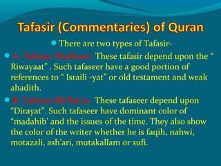 There are two types of Tafasir-
A- Tafseer Mathoor- These tafasir depend upon the “
Riwayaat” . Such tafaseer have a good portion of
references to “ Israili -yat” or old testament and weak
ahadith.
B- Tafseer Bil Ra’ay- These tafaseer depend upon
“Dirayat”. Such tafaseer have dominant color of
“madahib’ and the issues of the time. They also show
the color of the writer whether he is faqih, nahwi,
motazali, ash’ari, mutakallam or sufi.
 
