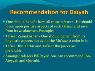 One should benefit from all these tafaseer . He should
focus upon positive aspects of each tafseer and save
from its weaknesses. Examples:
Tafseer Zamakhshari- One should benefit from its
linguistic aspects but avoid the Mo’tazala color in it.
Tafseer Ibn Kathir and Tafseer Ibn Jareer are
preferable.
Amongst tafaseer bil-Rayee one can recommend Ibn-
Ateyyah and Qurtubi.
 