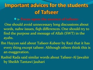 1- Focus upon the essence of tafseer-
One should avoid unnecessary long discussions about
words, nahw issues, fiqh differences. One should try to
find the purpose and message of Allah (SWT) in the
ayahs.
Ibn Hayyan said about Tafseer-Kabeer by Razi that it has
every thing except tafseer. Although others think this is
an exaggeration.
Rashid Rada said similar words about Tafseer-Al Jawahir
by Sheikh Tantawi Jauhari
 