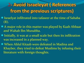 Israelyat infiltrated into tafaseer at the time of Sahaba
(R).
A major role in this matter was played by Kaab Ahbaar
and Wahab Ibn Munabba.
Initially, it was at a small scale but then its infiltration
was increased in a planned way.
When Ahlul Kitaab were defeated in Madina and
Khayber, they tried to defeat Muslims by infusing their
literature with foreign thoughts.
 
