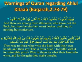 ‫ن‬َ ‫ش‬ ‫نحو‬ّ ‫َظ‬ُ‫غ‬ ‫ي‬َ ‫ش‬  ‫إالش‬ِ‫ ي‬  ‫مش‬ْ‫َك‬ ‫ه‬ُ‫غ‬  ‫نش‬ْ‫َك‬ ‫إ‬ِ‫ ي‬ ‫و‬َ ‫ش‬  ‫ يش‬ّ ‫را‬ ‫ن‬ِ‫ ي‬ ‫م ا‬َ ‫ش‬ ‫أ‬َ ‫ش‬  ‫إالش‬ِ‫ ي‬  ‫ِبش‬َ ‫ش‬ ‫ت ا‬َ ‫ش‬ ‫ك‬ِ‫ ي‬ ‫ل‬ْ‫َك‬ ‫نش ا‬َ ‫ش‬ ‫محو‬ُ‫غ‬ ‫َل‬َ ‫ش‬ ‫ع‬ْ‫َك‬ ‫ي‬َ ‫ش‬  ‫نش الش‬َ ‫ش‬ ‫هيحو‬ّ ‫م‬ّ ‫با‬ ‫أ‬ُ‫غ‬  ‫مش‬ْ‫َك‬ ‫ه‬ُ‫غ‬ ‫ن‬ْ‫َك‬ ‫م‬ِ‫ ي‬ ‫و‬َ ‫ش‬
And there are among them illiterates, who know not the
Book, but (see therein their own) desires, and they do
nothing but conjecture.
 ‫هش‬ِ‫ ي‬ ‫ب‬ِ‫ ي‬  ‫رواش‬ُ‫غ‬ ‫ت‬َ ‫ش‬ ‫ش‬ْ‫َك‬ ‫هي‬َ ‫ش‬ ‫ل‬ِ‫ ي‬  ‫هش‬ِ‫ ي‬ ‫َل‬ّ ‫را‬ ‫دش ال‬ِ‫ ي‬ ‫ن‬ْ‫َك‬ ‫ع‬ِ‫ ي‬  ‫نش‬ْ‫َك‬ ‫م‬ِ‫ ي‬  ‫ذاش‬َ ‫ش‬ ‫ه‬َ ‫ش‬  ‫نش‬َ ‫ش‬ ‫لحو‬ُ‫غ‬ ‫قحو‬ُ‫غ‬ ‫ي‬َ ‫ش‬  ‫مش‬ّ ‫را‬ ‫ث‬ُ‫غ‬  ‫مش‬ْ‫َك‬ ‫ه‬ِ‫ ي‬ ‫دي‬ِ‫ ي‬ ‫ي‬ْ‫َك‬ ‫أ‬َ ‫ش‬ ‫ب‬ِ‫ ي‬  ‫ِبش‬َ ‫ش‬ ‫ت ا‬َ ‫ش‬ ‫ك‬ِ‫ ي‬ ‫ل‬ْ‫َك‬ ‫نش ا‬َ ‫ش‬ ‫بحو‬ُ‫غ‬ ‫ت‬ُ‫غ‬ ‫ك‬ْ‫َك‬ ‫ي‬َ ‫ش‬  ‫نش‬َ ‫ش‬ ‫ذي‬ِ‫ ي‬ ‫َل‬ّ ‫را‬ ‫ل‬ِ‫ ي‬  ‫لش‬ٌ  ‫ي‬ْ‫َك‬ ‫حو‬َ ‫ش‬ ‫ف‬َ ‫ش‬
‫ن‬َ ‫ش‬ ‫بحو‬ُ‫غ‬ ‫س‬ِ‫ ي‬ ‫ك‬ْ‫َك‬ ‫ي‬َ ‫ش‬  ‫م اش‬ّ ‫را‬ ‫م‬ِ‫ ي‬  ‫مش‬ْ‫َك‬ ‫ه‬ُ‫غ‬ ‫ل‬َ ‫ش‬  ‫لش‬ٌ  ‫ي‬ْ‫َك‬ ‫و‬َ ‫ش‬ ‫و‬َ ‫ش‬  ‫مش‬ْ‫َك‬ ‫ه‬ِ‫ ي‬ ‫دي‬ِ‫ ي‬ ‫ي‬ْ‫َك‬ ‫أ‬َ ‫ش‬  ‫تش‬ْ‫َك‬ ‫ب‬َ ‫ش‬ ‫ت‬َ ‫ش‬ ‫ك‬َ ‫ش‬  ‫م اش‬ّ ‫را‬ ‫م‬ِ‫ ي‬  ‫مش‬ْ‫َك‬ ‫ه‬ُ‫غ‬ ‫ل‬َ ‫ش‬  ‫لش‬ٌ  ‫ي‬ْ‫َك‬ ‫حو‬َ ‫ش‬ ‫ف‬َ ‫ش‬  ‫َلهيالش‬ِ‫ ي‬ ‫ق‬َ ‫ش‬  ‫ن اش‬ً‫ا‬ ‫م‬َ ‫ش‬ ‫ث‬َ ‫ش‬
Then woe to those who write the Book with their own
hands, and then say:This is from Allah, to traffic with it
for miserable price!- Woe to them for what their hands do
write, and for the gain they make thereby.
 