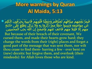  ‫مع‬َ ‫ع‬ ‫ل‬ِ‫َم‬ ‫ك‬َ ‫ع‬ ‫ل‬ْ‫ك‬ ‫نع ا‬َ ‫ع‬ ‫فنو‬ُ‫َنو‬ ‫ِر‬ّ‫وُف‬ ‫ح‬َ ‫ع‬ ‫ي‬ُ‫َنو‬  ‫ةع‬ً ‫ي‬ ‫ي‬َ ‫ع‬ ‫س‬ِ‫َم‬ ‫قسا‬َ ‫ع‬  ‫مع‬ْ‫ك‬ ‫ه‬ُ‫َنو‬ ‫ب‬َ ‫ع‬ ‫لنو‬ُ‫َنو‬ ‫ق‬ُ‫َنو‬  ‫نساع‬َ ‫ع‬ ‫ل‬ْ‫ك‬ ‫ع‬َ ‫ع‬ ‫ج‬َ ‫ع‬ ‫و‬َ ‫ع‬  ‫مع‬ْ‫ك‬ ‫ه‬ُ‫َنو‬ ‫نسا‬ّ‫ُها‬ ‫ع‬َ ‫ع‬ ‫ل‬َ ‫ع‬  ‫مع‬ْ‫ك‬ ‫ه‬ُ‫َنو‬ ‫ق‬َ ‫ع‬ ‫ثسا‬َ ‫ع‬ ‫مي‬ِ‫َم‬  ‫مع‬ْ‫ك‬ ‫ه‬ِ‫َم‬ ‫ض‬ِ‫َم‬ ‫ق‬ْ‫ك‬ ‫ن‬َ ‫ع‬  ‫مساع‬َ ‫ع‬ ‫ب‬ِ‫َم‬ ‫ف‬َ ‫ع‬
 ‫ةع‬ٍ ‫م‬ ‫ن‬َ ‫ع‬ ‫ئ‬ِ‫َم‬ ‫خسا‬َ ‫ع‬  ‫ل ىع‬َ ‫ع‬ ‫ع‬َ ‫ع‬  ‫عع‬ُ‫َنو‬ ‫ل‬ِ‫َم‬ ‫َط‬ّ‫ُها‬ ‫ت‬َ ‫ع‬  ‫لع‬ُ‫َنو‬ ‫زا‬َ ‫ع‬ ‫ت‬َ ‫ع‬  ‫والع‬َ ‫ع‬  ‫هع‬ِ‫َم‬ ‫ب‬ِ‫َم‬  ‫ِرواع‬ُ‫َنو‬ ‫ِك‬ّ‫وُف‬ ‫ذ‬ُ‫َنو‬  ‫مساع‬ّ‫ُها‬ ‫م‬ِ‫َم‬  ‫ًظساع‬ّ‫م ا‬ ‫ح‬َ ‫ع‬  ‫سنواع‬ُ‫َنو‬ ‫ن‬َ ‫ع‬ ‫و‬َ ‫ع‬  ‫هع‬ِ‫َم‬ ‫ع‬ِ‫َم‬ ‫ض‬ِ‫َم‬ ‫نوا‬َ ‫ع‬ ‫م‬َ ‫ع‬  ‫نع‬ْ‫ك‬ ‫ع‬َ ‫ع‬
‫نين‬ِ‫َم‬ ‫س‬ِ‫َم‬ ‫ح‬ْ‫ك‬ ‫م‬ُ‫َنو‬ ‫ل‬ْ‫ك‬ ‫ُبع ا‬ّ ‫لا‬ ‫ح‬ِ‫َم‬ ‫ي‬ُ‫َنو‬  ‫هع‬َ ‫ع‬ ‫ل‬ّ‫ُها‬ ‫نع ال‬ّ‫ُها‬ ‫إ‬ِ‫َم‬  ‫حع‬ْ‫ك‬ ‫ف‬َ ‫ع‬ ‫ص‬ْ‫ك‬ ‫وا‬َ ‫ع‬  ‫مع‬ْ‫ك‬ ‫ه‬ُ‫َنو‬ ‫ن‬ْ‫ك‬ ‫ع‬َ ‫ع‬  ‫فع‬ُ‫َنو‬ ‫ع‬ْ‫ك‬ ‫فسا‬َ ‫ع‬  ‫مع‬ْ‫ك‬ ‫ه‬ُ‫َنو‬ ‫ن‬ْ‫ك‬ ‫م‬ِ‫َم‬  ‫ليلع‬ِ‫َم‬ ‫ق‬َ ‫ع‬  ‫إالع‬ِ‫َم‬  ‫مع‬ْ‫ك‬ ‫ه‬ُ‫َنو‬ ‫ن‬ْ‫ك‬ ‫م‬ِ‫َم‬َ ‫ع‬
But because of their breach of their covenant, We
cursed them, and made their hearts grow hard; they
change the words from their (right) places and forget a
good part of the message that was sent them, nor wilt
thou cease to find them- barring a few - ever bent on
(new) deceits: but forgive them, and overlook (their
misdeeds): for Allah loves those who are kind.
 