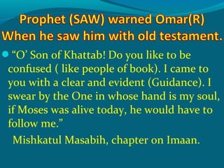 “O’ Son of Khattab! Do you like to be
confused ( like people of book). I came to
you with a clear and evident (Guidance). I
swear by the One in whose hand is my soul,
if Moses was alive today, he would have to
follow me.”
Mishkatul Masabih, chapter on Imaan.
 