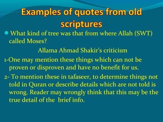 What kind of tree was that from where Allah (SWT)
called Moses?
Allama Ahmad Shakir’s criticism
1-One may mention these things which can not be
proven or disproven and have no benefit for us.
2- To mention these in tafaseer, to determine things not
told in Quran or describe details which are not told is
wrong. Reader may wrongly think that this may be the
true detail of the brief info.
 
