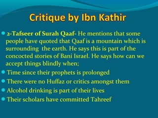 2-Tafseer of Surah Qaaf- He mentions that some
people have quoted that Qaaf is a mountain which is
surrounding the earth. He says this is part of the
concocted stories of Bani Israel. He says how can we
accept things blindly when;
Time since their prophets is prolonged
There were no Huffaz or critics amongst them
Alcohol drinking is part of their lives
Their scholars have committed Tahreef
 