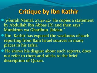 3-Surah Namal, 27:41-42- He copies a statement
by Abdullah Ibn Abbas (R) and then says “
Munkirun wa Gharibun Jiddan.”
Ibn Kathir has exposed the weakness of such
reporting from Bani Israel sources in many
places in his tafsir.
He shows his disgust about such reports, does
not refer to them and sticks to the brief
description of Quran.
 