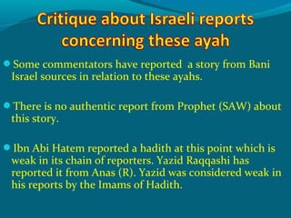 Some commentators have reported a story from Bani
Israel sources in relation to these ayahs.
There is no authentic report from Prophet (SAW) about
this story.
Ibn Abi Hatem reported a hadith at this point which is
weak in its chain of reporters. Yazid Raqqashi has
reported it from Anas (R). Yazid was considered weak in
his reports by the Imams of Hadith.
 