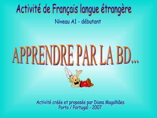 APPRENDRE PAR LA BD... Activité de Français langue étrangère Niveau A1 - débutant Activité créée et proposée par Diana Magalhães  Porto / Portugal - 2007 