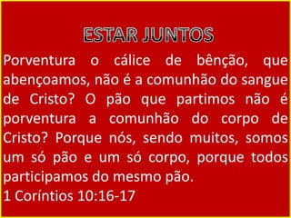 Porventura o cálice de bênção, que
abençoamos, não é a comunhão do sangue
de Cristo? O pão que partimos não é
porventura a comunhão do corpo de
Cristo? Porque nós, sendo muitos, somos
um só pão e um só corpo, porque todos
participamos do mesmo pão.
1 Coríntios 10:16-17
 
