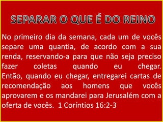 No primeiro dia da semana, cada um de vocês
separe uma quantia, de acordo com a sua
renda, reservando-a para que não seja preciso
fazer coletas quando eu chegar.
Então, quando eu chegar, entregarei cartas de
recomendação aos homens que vocês
aprovarem e os mandarei para Jerusalém com a
oferta de vocês. 1 Coríntios 16:2-3
 