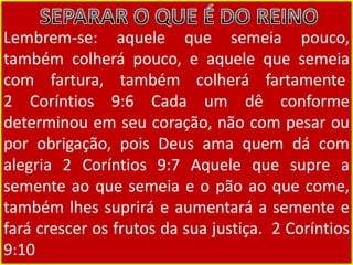Lembrem-se: aquele que semeia pouco,
também colherá pouco, e aquele que semeia
com fartura, também colherá fartamente
2 Coríntios 9:6 Cada um dê conforme
determinou em seu coração, não com pesar ou
por obrigação, pois Deus ama quem dá com
alegria 2 Coríntios 9:7 Aquele que supre a
semente ao que semeia e o pão ao que come,
também lhes suprirá e aumentará a semente e
fará crescer os frutos da sua justiça. 2 Coríntios
9:10
 