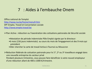 7 : Aides à l’embauche Onem
Office national de l’emploi
http://www.rva.be/home/menufr.htm
SPF Emploi, Travail et Concertation sociale
http://www.emploi.travail.be
Plan Activa : réduction ou l'exonération des cotisations patronales de Sécurité sociale
•Attestation de période indemnisée Pôle Emploi signée par le directeur:
•6 mois (156 jours indemnisés) au cours du mois de l’engagement et des 9 mois qui
précèdent
•Aller chercher la carte de travail Activa à Tournai ou Mouscron
Réduction fédérale de cotisation patronale pour le 1er, 2e ou 3e travailleurs engagé dans
une nouvelle entreprise du secteur privé
Pendant plusieurs trimestres, vous pouvez faire bénéficier à votre nouvel employeur
d'une réduction allant de 400 à 1000 €/trimestre.
03/04/2012

11

 