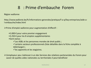 8 : Prime d’embauche Forem
Région wallonne
http://www.wallonie.be/fr/informations-generales/pratique/f-a-q/faq-entreprises/aide-al-embauche/index.html
Prime d’emploi wallonne pour augmentation d’effectif :
•5.000 € pour votre premier engagement
•3.250 € pour les 8 emplois supplémentaires
•Sont exclus :
Les ASBL et les personnes morales de droit public ;
certains secteurs professionnels (liste détaillée dans la fiche complète à
télécharger) ;
les apprentis et les stagiaires.

L’employeur peu s’adresser à un des Services des relations partenariales du Forem pour
savoir de quelles aides nationales ou territoriales il peut bénéficier
03/04/2012

12

 