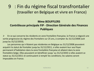 9 : Fin du régime fiscal transfrontalier
(travailler en Belgique et vivre en France)
Mme BOUFFLERS
Contrôleuse principale FIP - Direction Générale des Finances
Publiques
 En ce qui concerne les résidents en zone frontalière française, la France a négocié une
sortie progressive du régime des frontaliers sur 25 ans, à compter du 31/12/2008 (soit
jusqu’au 31/12/2033).
Les personnes qui n’étaient pas résidentes en Belgique au 31/12/2008 pouvaient
acquérir le statut de frontalier jusqu’au 31/12/2011, si elles avaient leur seul foyer
permanent d’habitation dans la zone frontalière française et allaient dans la zone
frontalière belge. Elles pouvaient en bénéficier jusqu’ au 31/12/2033 si elles avaient ce
statut au 31/12/2011 et continuaient à remplir les conditions; les salaires seront
imposables en France.

03/04/2012

13

 