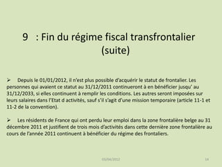 9 : Fin du régime fiscal transfrontalier
(suite)
 Depuis le 01/01/2012, il n’est plus possible d’acquérir le statut de frontalier. Les
personnes qui avaient ce statut au 31/12/2011 continueront à en bénéficier jusqu’ au
31/12/2033, si elles continuent à remplir les conditions. Les autres seront imposées sur
leurs salaires dans l’Etat d activités, sauf s’il s’agit d’une mission temporaire (article 11-1 et
11-2 de la convention).

 Les résidents de France qui ont perdu leur emploi dans la zone frontalière belge au 31
décembre 2011 et justifient de trois mois d’activités dans cette dernière zone frontalière au
cours de l’année 2011 continuent à bénéficier du régime des frontaliers.

03/04/2012

14

 