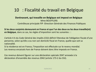 10 : Fiscalité du travail en Belgique
Dorénavant, qui travaille en Belgique est imposé en Belgique
Mme BOUFFLERS
Contrôleuse principale FIP -Direction Générale des Finances Publiques
Si les deux conjoints demeurent en France et que l'un des deux ou les deux travaille(nt)
en Belgique, dans ce cas, les règles d'imposition sont les suivantes : :
L’article 4 A du Code Général des Impôts (CGI) définit l’étendue de l’obligation fiscale d’une
personne, selon qu’elle a ou non son domicile fiscal en France, quelle que soit sa
nationalité.
Si la résidence est en France, l’imposition est effectuée sur le revenu mondial.
Les revenus encaissés hors de France doivent donc être imposés en France.
Ces revenus doivent figurer sur une déclaration spéciale 2047 annexée à la
déclaration d’ensemble des revenus 2042 (article 173-2 du CGI).

03/04/2012

15

 