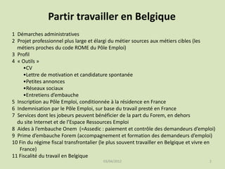 Partir travailler en Belgique
1 Démarches administratives
2 Projet professionnel plus large et élargi du métier sources aux métiers cibles (les
métiers proches du code ROME du Pôle Emploi)
3 Profil
4 « Outils »
•CV
•Lettre de motivation et candidature spontanée
•Petites annonces
•Réseaux sociaux
•Entretiens d’embauche
5 Inscription au Pôle Emploi, conditionnée à la résidence en France
6 Indemnisation par le Pôle Emploi, sur base du travail presté en France
7 Services dont les jobeurs peuvent bénéficier de la part du Forem, en dehors
du site Internet et de l’Espace Ressources Emploi
8 Aides à l’embauche Onem (=Assedic : paiement et contrôle des demandeurs d’emploi)
9 Prime d’embauche Forem (accompagnement et formation des demandeurs d’emploi)
10 Fin du régime fiscal transfrontalier (le plus souvent travailler en Belgique et vivre en
France)
11 Fiscalité du travail en Belgique
03/04/2012

2

 