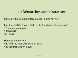 1 : Démarches administratives
Conseiller Pôle Emploi international – Eures Adviser
Pôle Emploi Lille Espace Cadres Lille Spectacle International
12, rue de Jemappes
59800 LILLE
Tél : 3949
Horaires d’ouverture :
•du lundi au jeudi, de 8h30 à 16h30
•du vendredi, de 9h à 12h

03/04/2012

3

 
