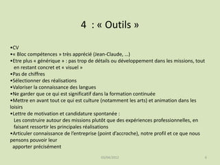 4 : « Outils »
•CV
•« Bloc compétences » très apprécié (Jean-Claude, …)
•Etre plus « générique » : pas trop de détails ou développement dans les missions, tout
en restant concret et « visuel »
•Pas de chiffres
•Sélectionner des réalisations
•Valoriser la connaissance des langues
•Ne garder que ce qui est significatif dans la formation continuée
•Mettre en avant tout ce qui est culture (notamment les arts) et animation dans les
loisirs
•Lettre de motivation et candidature spontanée :
Les construire autour des missions plutôt que des expériences professionnelles, en
faisant ressortir les principales réalisations
•Articuler connaissance de l’entreprise (point d’accroche), notre profil et ce que nous
pensons pouvoir leur
apporter précisément
03/04/2012

6

 