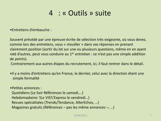 4 : « Outils » suite
•Entretiens d’embauche :
Souvent précédé par une épreuve écrite de sélection très exigeante, où vous devez,
comme lors des entretiens, vous « mouiller » dans vos réponses en prenant
clairement position (sortir du lot sur une ou plusieurs questions, même en en ayant
raté d’autres, peut vous conduire au 1er entretien : ce n’est pas une simple addition
de points).
Contrairement aux autres étapes du recrutement, ici, il faut rentrer dans le détail.
•Il y a moins d’entretiens qu’en France, le dernier, celui avec la direction étant une
simple formalité

•Petites annonces :
Quotidiens (Le Soir Références le samedi,…)
Hebdomadaires ‘(Le Vif/L’Express le vendredi…)
Revues spécialisées (Trends/Tendance, AlterEchos, …)
Magazines gratuits (Références – pas les même annonces –, …)
03/04/2012

7

 