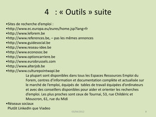 4 : « Outils » suite
•Sites de recherche d’emploi :
•http://www.ec.europa.eu/eures/home.jsp?lang=fr
•http://www.leforem.be
•http://www.references.be, – pas les mêmes annonces
•http://www.guidesocial.be
•http://www.reseau-idee.be
•http://www.econosoc.be
•http://www.optioncarriere.be
•http://www.eurobrussels.com
•http://www.alterjob.be
•http://www.culturepointwapi.be
La plupart sont disponibles dans tous les Espaces Ressources Emploi du
Forem, centres d’information et documentation complète et actualisée sur
le marché de l’emploi, équipés de tables de travail équipées d’ordinateurs
et avec des conseillers disponibles pour aider et orienter les recherches
d’emploi. Les plus proches sont ceux de Tournai, 53, rue Childéric et
Mouscron, 61, rue du Midi
•Réseaux sociaux
Plutôt LinkedIn que Viadeo
03/04/2012

8

 