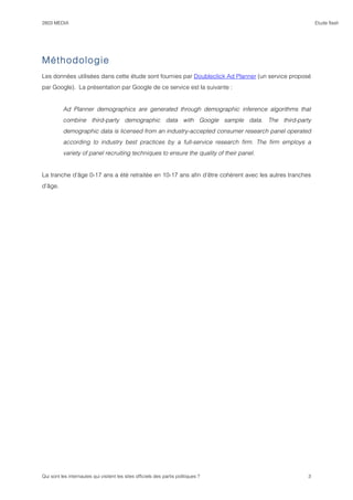 2803 MEDIA                                                                                             Etude flash




Méthodologie
Les données utilisées dans cette étude sont fournies par Doubleclick Ad Planner (un service proposé
par Google). La présentation par Google de ce service est la suivante :


          Ad Planner demographics are generated through demographic inference algorithms that
          combine third-party demographic data with Google sample data. The third-party
          demographic data is licensed from an industry-accepted consumer research panel operated
          according to industry best practices by a full-service research firm. The firm employs a
          variety of panel recruiting techniques to ensure the quality of their panel.


La tranche d’âge 0-17 ans a été retraitée en 10-17 ans afin d’être cohérent avec les autres tranches
d’âge.




Qui sont les internautes qui visitent les sites officiels des partis politiques ?                  3
 