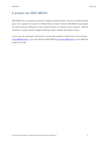 2803 MEDIA                                                                                                Etude flash




A propos de 2803 MEDIA

2803 MEDIA est une société de conseil en stratégie nouveaux médias, l’offre de la société s’articule
autour d’une approche innovante et différenciante du marché Internet. 2803 MEDIA accompagne
ses clients dans leurs réflexions sur leurs positionnements sur Internet sur divers aspects : relais de
croissance, nouveau marché, stratégie marketing en ligne, utilisation des réseaux sociaux…


Si vous avez des remarques, des besoins ou encore des questions n’hésitez pas à nous contacter :
contact@2803media.fr, sur le site internet de 2803 MEDIA http://www.2803media.fr ou par téléphone
au 06-32-32-77-66.




Qui sont les internautes qui visitent les sites officiels des partis politiques ?                    9
 