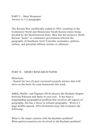 PART I – Short Response:
Answer in 1-2 paragraphs
The Korean War unofficially ended in 1953, resulting in the
Communist North and Democratic South Korean states being
divided by the Demilitarized Zone. How has the reclusive North
Korean “juche” or communist government affected the
geography of Southeast Asia? Consider economics, politics,
culture, and potential military actions or alliances.
PART II – SHORT RESEARCH PAPER
Directions
: Search for two (2) peer reviewed research articles that will
serve as the basis for your homework this week.
deBlij, Muller, and Nigman (2014) discuss the Kashmir dispute
between Pakistan and India in your text. It has been a
longstanding geographical problem that involves all aspects of
geography, but has a focus in cultural geography. Write a 2
page double-spaced, APA-formatted essay that evaluates the
following:
What is the major concern with the Kashmir problem?
What parties/countries are involved in the Kashmir problem?
 