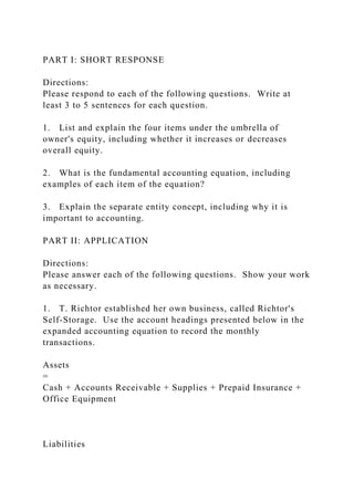 PART I: SHORT RESPONSE
Directions:
Please respond to each of the following questions. Write at
least 3 to 5 sentences for each question.
1. List and explain the four items under the umbrella of
owner's equity, including whether it increases or decreases
overall equity.
2. What is the fundamental accounting equation, including
examples of each item of the equation?
3. Explain the separate entity concept, including why it is
important to accounting.
PART II: APPLICATION
Directions:
Please answer each of the following questions. Show your work
as necessary.
1. T. Richtor established her own business, called Richtor's
Self-Storage. Use the account headings presented below in the
expanded accounting equation to record the monthly
transactions.
Assets
=
Cash + Accounts Receivable + Supplies + Prepaid Insurance +
Office Equipment
Liabilities
 