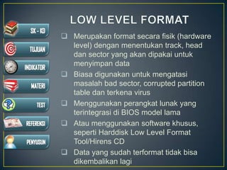  Merupakan format secara fisik (hardware
level) dengan menentukan track, head
dan sector yang akan dipakai untuk
menyimpan data
 Biasa digunakan untuk mengatasi
masalah bad sector, corrupted partition
table dan terkena virus
 Menggunakan perangkat lunak yang
terintegrasi di BIOS model lama
 Atau menggunakan software khusus,
seperti Harddisk Low Level Format
Tool/Hirens CD
 Data yang sudah terformat tidak bisa
dikembalikan lagi
 