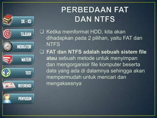  Ketika memformat HDD, kita akan
dihadapkan pada 2 pilihan, yaitu FAT dan
NTFS
 FAT dan NTFS adalah sebuah sistem file
atau sebuah metode untuk menyimpan
dan mengorganisir file komputer beserta
data yang ada di dalamnya sehingga akan
mempermudah untuk mencari dan
mengaksesnya
 