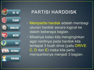 • Mempartisi hardisk adalah membagi
ukuran hardisk secara logical ke
dalam beberapa bagian.
• Misalnya kalau kita menginginkan
agar nantinya pada hardisk kita
terdapat 3 buah drive (yaitu DRIVE
C, D dan E) maka kita perlu
mempartisinya menjadi 3 bagian.
 