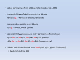 • Jotkut partisiipin perfektit pitää opetella ulkoa (ks. GG s. 155)


• Jos verbiin liittyy refleksiivipronomini, se jää pois:
   förälska sig –> förälskad, förälskat, förälskade


• Jos verbissä on s-pääte, sekin jää pois:
   lyckas –> lyckad, lyckat, lyckade


• Jos verbiin liittyy pikkusana, se siirtyy partisiipin perfektin alkuun:
   tycka om –> omtyckt, omtyckt, omtyckta (pidetty)
   sälja slut –> slutsåld, slutsålt, slutsålda (loppuunmyyty)


• Voi olla muitakin etuliitteitä, esim. handgjord, -gjort, gjorda (käsin tehty)
   –> Opettele lista GG s. 156
 