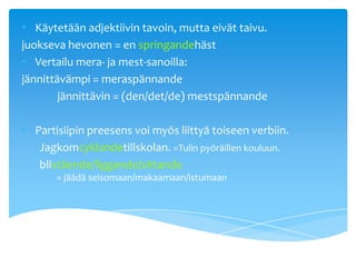 • Käytetään adjektiivin tavoin, mutta eivät taivu.
juokseva hevonen = en springandehäst
• Vertailu mera- ja mest-sanoilla:
jännittävämpi = meraspännande
        jännittävin = (den/det/de) mestspännande

• Partisiipin preesens voi myös liittyä toiseen verbiin.
   Jagkomcyklandetillskolan. =Tulin pyöräillen kouluun.
   blistående/liggande/sittande
       = jäädä seisomaan/makaamaan/istumaan
 