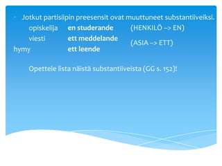 • Jotkut partisiipin preesensit ovat muuttuneet substantiiveiksi.
    opiskelija en studerande          (HENKILÖ –> EN)
    viesti        ett meddelande
                                      (ASIA –> ETT)
hymy              ett leende

    Opettele lista näistä substantiiveista (GG s. 152)!
 