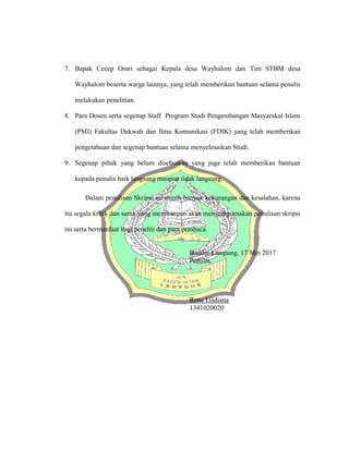 7. Bapak Cecep Omri sebagai Kepala desa Wayhalom dan Tim STBM desa
Wayhalom beserta warga lainnya, yang telah memberikan bantuan selama penulis
melakukan penelitian.
8. Para Dosen serta segenap Staff Program Studi Pengembangan Masyarakat Islam
(PMI) Fakultas Dakwah dan Ilmu Komunikasi (FDIK) yang telah memberikan
pengetahuan dan segenap bantuan selama menyelesaikan Studi.
9. Segenap pihak yang belum disebutkan yang juga telah memberikan bantuan
kepada penulis baik langsung maupun tidak langsung.
Dalam penulisan Skripsi ini masih banyak kekurangan dan kesalahan, karena
itu segala kritik dan saran yang membangun akan menyempurnakan penulisan skripsi
ini serta bermanfaat bagi peneliti dan para pembaca.
Bandar Lampung, 17 Mei 2017
Penulis,
Rena Lisdiana
1341020020
 