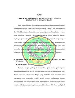 BAB IV
PARTISIPASI MASYARAKAT DALAM PERBAIKAN SANITASI
LINGKUNGAN DI DESA WAYHALOM
Pada bagian ini akan dikemukakan mengenai pembahasan atau analisis dari
hasil temuan lapangan yang dikaitkan dengan konsep kerangka teori menurut Chon
dan Uphoff.Untuk pembahasan ini sesuai dengan tujuan penelitian, bagian pertama
akan membahas mengenai partisipasi masyarakat dalam perbaikan sanitasi
lingkungan pada beberapa tahapan pembangunan tahapan tersebut dibagi menjadi
empat bagian yaitu tahap perencanaan, tahap pelaksanaan, tahap pemantauan dan
evaluasi serta tahap pemeliharaan dan pemanfaatan. Kemudian bagian kedua akan
membahas mengenai partisipasi masyarakat dalam implementasi pelaksanaansanitasi
lingkungan di desa Wayhalaom Kecamatan Gunung Alip Kabupaten Tanggamus.
A. Partisipasi Masyarakat dalam Perbaikan Sanitasi Lingkungan di Desa
Wayhalom
1. Perencanaan
Dengan adanya partisipasi masyarakat, perencanaan pembangunan
diupayakan menjadi lebih terarah, artinya rencana atau program pembangunan yang
disusun untuk itu adalah sesuai dengan yang dibutuhkan oleh masyarakat atau
masyarakat yang menentukan sendiri sebuah pogram pembangunan dengan
mengetahui apa yang menjadi masalah dan apa yang mejadi kebutuhan dengan sekala
prioritas di lingkungannya,sebagaimana yang dikemukakan oleh Chon dan Uphoff
 