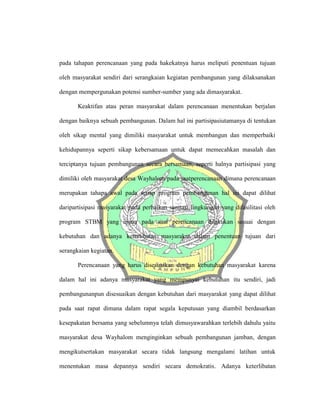 pada tahapan perencanaan yang pada hakekatnya harus meliputi penentuan tujuan
oleh masyarakat sendiri dari serangkaian kegiatan pembangunan yang dilaksanakan
dengan mempergunakan potensi sumber-sumber yang ada dimasyarakat.
Keaktifan atau peran masyarakat dalam perencanaan menentukan berjalan
dengan baiknya sebuah pembangunan. Dalam hal ini partisipasiutamanya di tentukan
oleh sikap mental yang dimiliki masyarakat untuk membangun dan memperbaiki
kehidupannya seperti sikap kebersamaan untuk dapat memecahkan masalah dan
terciptanya tujuan pembangunan secara bersamaan, seperti halnya partisipasi yang
dimiliki oleh masyarakat desa Wayhalom pada saatperencanaan dimana perencanaan
merupakan tahapa awal pada setiap program pembangunan hal ini dapat dilihat
daripartisipasi masyarakat pada perbaikan sanitasi lingkungan yang difasilitasi oleh
program STBM yang mana pada saat perencanaan dilakukan sesuai dengan
kebutuhan dan adanya keterlibatan masyarakat dalam penentuan tujuan dari
serangkaian kegiatan.
Perencanaan yang harus disesuaikan dengan kebutuhan masyarakat karena
dalam hal ini adanya masyarakat yang mempunyai kebutuhan itu sendiri, jadi
pembangunanpun disesuaikan dengan kebutuhan dari masyarakat yang dapat dilihat
pada saat rapat dimana dalam rapat segala keputusan yang diambil berdasarkan
kesepakatan bersama yang sebelumnya telah dimusyawarahkan terlebih dahulu yaitu
masyarakat desa Wayhalom menginginkan sebuah pembangunan jamban, dengan
mengikutsertakan masyarakat secara tidak langsung mengalami latihan untuk
menentukan masa depannya sendiri secara demokratis. Adanya keterlibatan
 