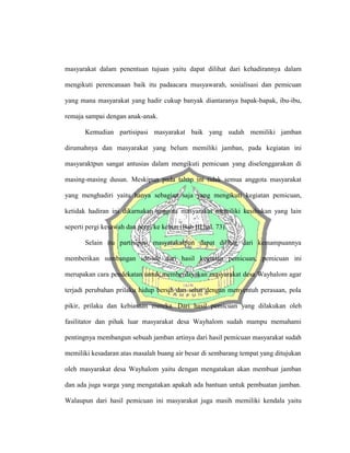 masyarakat dalam penentuan tujuan yaitu dapat dilihat dari kehadirannya dalam
mengikuti perencanaan baik itu padaacara musyawarah, sosialisasi dan pemicuan
yang mana masyarakat yang hadir cukup banyak diantaranya bapak-bapak, ibu-ibu,
remaja sampai dengan anak-anak.
Kemudian partisipasi masyarakat baik yang sudah memiliki jamban
dirumahnya dan masyarakat yang belum memiliki jamban, pada kegiatan ini
masyaraktpun sangat antusias dalam mengikuti pemicuan yang diselenggarakan di
masing-masing dusun. Meskipun pada tahap ini tidak semua anggota masyarakat
yang menghadiri yaitu hanya sebagian saja yang mengikuti kegiatan pemicuan,
ketidak hadiran ini dikarnakan anggota masyarakat memiliki kesibukan yang lain
seperti pergi kesawah dan pergi ke kebun (Bab III hal. 73).
Selain itu partisipasi masyarakatpun dapat dilihat dari kemampuannya
memberikan sumbangan ide-ide dari hasil kegiatan pemicuan, pemicuan ini
merupakan cara pendekatan untuk memberdayakan masyarakat desa Wayhalom agar
terjadi perubahan prilaku hidup bersih dan sehat dengan menyentuh perasaan, pola
pikir, prilaku dan kebiasaan mereka. Dari hasil pemicuan yang dilakukan oleh
fasilitator dan pihak luar masyarakat desa Wayhalom sudah mampu memahami
pentingnya membangun sebuah jamban artinya dari hasil pemicuan masyarakat sudah
memiliki kesadaran atas masalah buang air besar di sembarang tempat yang ditujukan
oleh masyarakat desa Wayhalom yaitu dengan mengatakan akan membuat jamban
dan ada juga warga yang mengatakan apakah ada bantuan untuk pembuatan jamban.
Walaupun dari hasil pemicuan ini masyarakat juga masih memiliki kendala yaitu
 