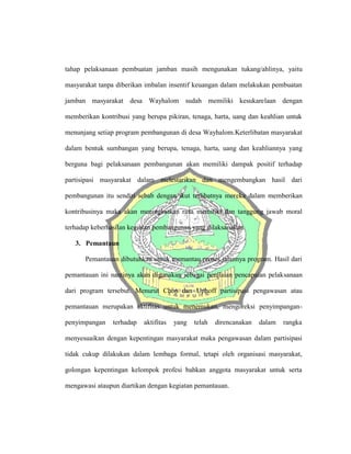 tahap pelaksanaan pembuatan jamban masih mengunakan tukang/ahlinya, yaitu
masyarakat tanpa diberikan imbalan insentif keuangan dalam melakukan pembuatan
jamban masyarakat desa Wayhalom sudah memiliki kesukarelaan dengan
memberikan kontribusi yang berupa pikiran, tenaga, harta, uang dan keahlian untuk
menunjang setiap program pembangunan di desa Wayhalom.Keterlibatan masyarakat
dalam bentuk sumbangan yang berupa, tenaga, harta, uang dan keahliannya yang
berguna bagi pelaksanaan pembangunan akan memiliki dampak positif terhadap
partisipasi masyarakat dalam melestarikan dan mengembangkan hasil dari
pembangunan itu sendiri sebab dengan ikut terlibatnya mereka dalam memberikan
kontribusinya maka akan meningkatkan rasa memiliki dan tanggung jawab moral
terhadap keberhasilan kegiatan pembangunan yang dilaksanakan.
3. Pemantaun
Pemantauan dibutuhkan untuk memantau proses jalannya program. Hasil dari
pemantauan ini nantinya akan digunakan sebagai penilaian pencapaian pelaksanaan
dari program tersebut. Menurut Chon dan Uphoff partisipasi pengawasan atau
pemantauan merupakan aktifitas untuk menemukan, mengoreksi penyimpangan-
penyimpangan terhadap aktifitas yang telah direncanakan dalam rangka
menyesuaikan dengan kepentingan masyarakat maka pengawasan dalam partisipasi
tidak cukup dilakukan dalam lembaga formal, tetapi oleh organisasi masyarakat,
golongan kepentingan kelompok profesi bahkan anggota masyarakat untuk serta
mengawasi ataupun diartikan dengan kegiatan pemantauan.
 