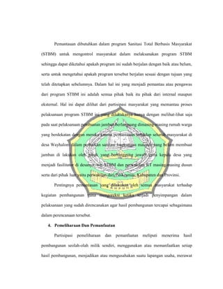 Pemantauan dibutuhkan dalam program Sanitasi Total Berbasis Masyarakat
(STBM) untuk mengontrol masyarakat dalam melaksanakan program STBM
sehingga dapat diketahui apakah program ini sudah berjalan dengan baik atau belum,
serta untuk mengetahui apakah program tersebut berjalan sesuai dengan tujuan yang
telah ditetapkan sebelumnya. Dalam hal ini yang menjadi pemantau atau pengawas
dari program STBM ini adalah semua pihak baik itu pihak dari internal maupun
eksternal. Hal ini dapat dilihat dari partisipasi masyarakat yang memantau proses
pelaksanaan program STBM ini yang dilakukanya hanya dengan melihat-lihat saja
pada saat pelaksanaan pembuatan jamban berlangsung dimasing-masing rumah warga
yang berdekatan dengan mereka karena pemantauan terhadap seluruh masyarakat di
desa Wayhalom dalam perbaikan sanitasi lingkungan maupun yang belum membuat
jamban di lakukan oleh pihak yang bertanggung jawab yaitu kepala desa yang
menjadi fasilitator di desanya, tim STBM dan perwakilan RT masing-masing dusun
serta dari pihak luar yaitu perwakilan dari Puskesmas, Kabupaten dan Provinsi.
Pentingnya pemantauan yang dilakukan oleh semua masyarakat terhadap
kegiatan pembangunan guna mengoreksi ketika terjadi penyimpangan dalam
pelaksanaan yang sudah direncanakan agar hasil pembangunan tercapai sebagaimana
dalam perencanaan tersebut.
4. Pemeliharaan Dan Pemanfaatan
Partisipasi pemeliharaan dan pemanfaatan meliputi menerima hasil
pembangunan seolah-olah milik sendiri, menggunakan atau memanfaatkan setiap
hasil pembangunan, menjadikan atau mengusahakan suatu lapangan usaha, merawat
 