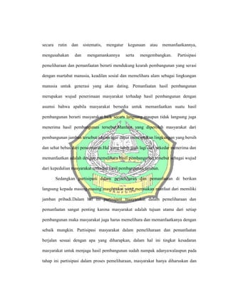 secara rutin dan sistematis, mengatur kegunaan atau memanfaatkannya,
mengusahakan dan mengamankannya serta mengembangkan. Partisipasi
pemeliharaan dan pemanfaatan berarti mendukung kearah pembangunan yang serasi
dengan martabat manusia, keadilan sosial dan memelihara alam sebagai lingkungan
manusia untuk generasi yang akan dating. Pemanfaatan hasil pembangunan
merupakan wujud penerimaan masyarakat terhadap hasil pembangunan dengan
asumsi bahwa apabila masyarakat bersedia untuk memanfaatkan suatu hasil
pembangunan berarti masyarakat baik secara langsung maupun tidak langsung juga
menerima hasil pembangunan tersebut.Manfaat yang diperoleh masyarakat dari
pembangunan jamban tersebut adalah agar dapat menciptakan lingkungan yang bersih
dan sehat bebas dari pencemaran.Hal yang lebih jauh lagi dari sekedar menerima dan
memanfaatkan adalah dengan memelihara hasil pembangunan tersebut sebagai wujud
dari kepedulian masyarakat terhadap hasil pembangunan jamban.
Sedangkan partisipasi dalam pemeliharan dan pemanfaatan di berikan
langsung kepada masing-masing masyarakat yang merasakan manfaat dari memiliki
jamban pribadi.Dalam hal ini partisipasi masyarakat dalam pemeliharaan dan
pemanfaatan sangat penting karena masyarakat adalah tujuan utama dari setiap
pembangunan maka masyarakat juga harus memelihara dan memanfaatkanya dengan
sebaik mungkin. Partisipasi masyarakat dalam pemeliharaan dan pemanfaatan
berjalan sesuai dengan apa yang diharapkan, dalam hal ini tingkat kesadaran
masyarakat untuk menjaga hasil pembangunan sudah nampak adanyawalaupun pada
tahap ini partisipasi dalam proses pemeliharaan, masyarakat hanya diharuskan dan
 