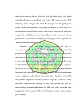 tidak ada peraturan tertulis dan terikat dari desa Wayhalom sendiri yaitu dengan
melakukanpola hidup sehat dan bersih yaitu dengan tidak melakukan praktek BAB
sembarang, mencuci tangan pakai sabun dan menjaga hasil dari pembangunan
jamban. Tidak membuang sampah sembarangan, membersihkan saluran limbah cair
rumahtangganya, mencuci tangan dengan menggunakan sabun dan air bersih yang
mengalir dan membudayakan perilaku pengolahan air layak minum dan makanan
yang aman dan bersih secara berkelanjutanhal ini diungkapakan oleh masyarakat desa
Wayhalom sebagai sampel (Bab III hal. 71).
Kesadaran mereka yang tinggi dalam berpartisipasi pada tahap ini
dikarenakan masyarakat di lokasi penelitian sudah dapat memperoleh manfaat dari
pembangunan jamban yaitu dapat melindungi kesehatan masyarakat dari penyakit,
tidak harus pergi jauh untuk melakukan buang air besar, tempat pembuangan tinja
tertutup rapih, tidak terkena hujan dan tidak terlihat oleh orang lain dan terjaga
auratnya (Bab III hal. 72). Namun, pemeliharan tehadap kegiatan pilar selanjutnya
masyarakat desa Wayhalom masih kurang menyadari akan pentingnya kebersihan
lingkungan.Agar masyarakat lebih menghargai terhadap pentingnya pemeliharaan
sanitasi lingkungan maka kepada Pemerintah desa Wayhalom untuk lebih
meningkatkan pengetahuan masyarakat melalui penyuluhan, himbauan tentang
penggunaan jamban keluarga yang baik dan sehat, serta peraturan yang tegas dari
pemerintah juga sangat diharapkan karena jika tidak maka prilaku masyarakat untuk
menggunakan jamban yang sehat tidak optimal begitupun dengan kegiatan-kegiatan
pilar selanjutnya.
 